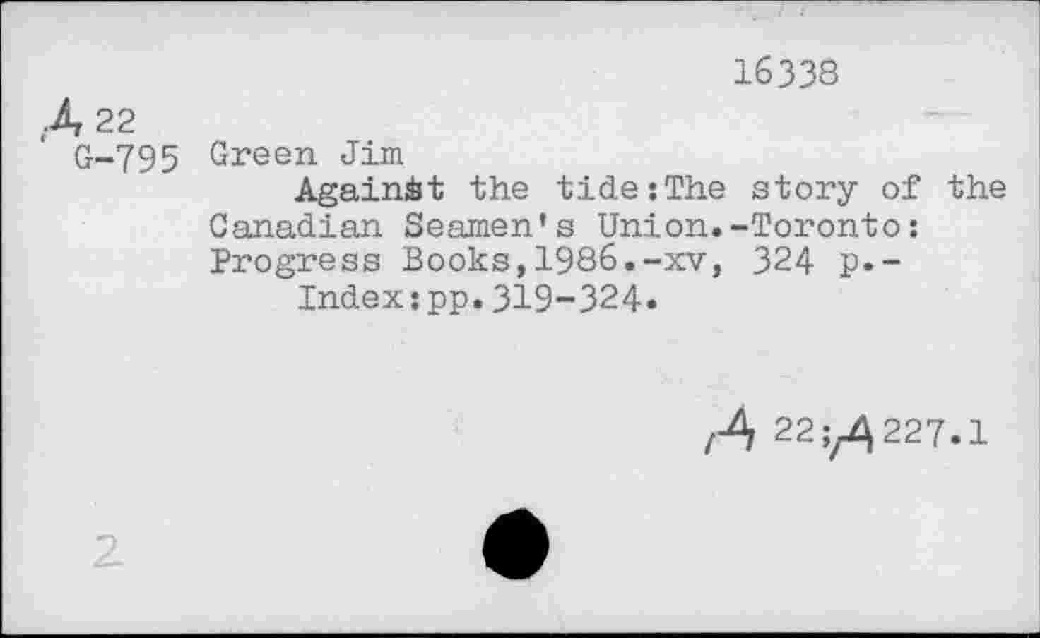 ﻿16338
A 22
G-795 Green Jim
Against the tide:The story of the Canadian Seamen’s Union.-Toronto: Progress Books,1986.-xv, 324 p.-
Indexspp.319-324.
/A 220227.1
2